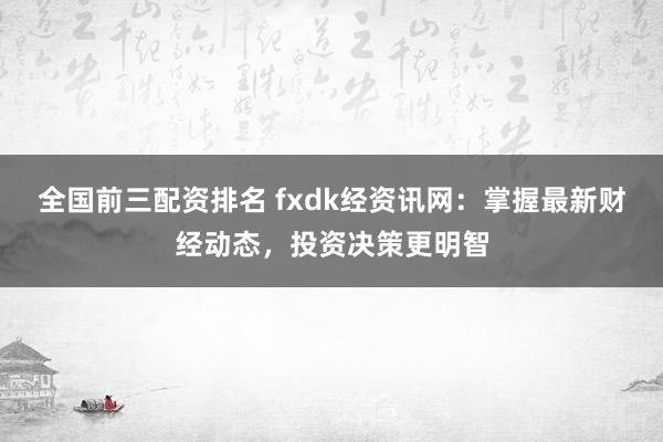 全国前三配资排名 fxdk经资讯网:掌握最新财经动态,投资决策更明智