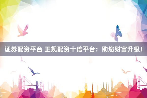 证券配资平台 正规配资十倍平台：助您财富升级！