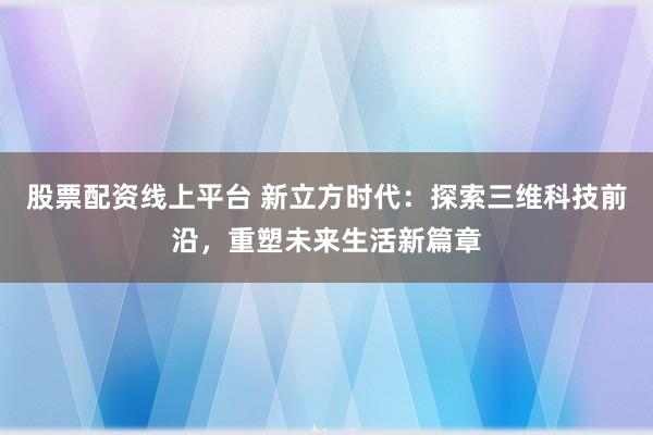 股票配资线上平台 新立方时代:探索三维科技前沿,重塑未来生活新篇章