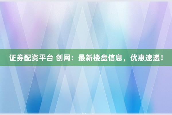 证券配资平台 创网:最新楼盘信息,优惠速递!