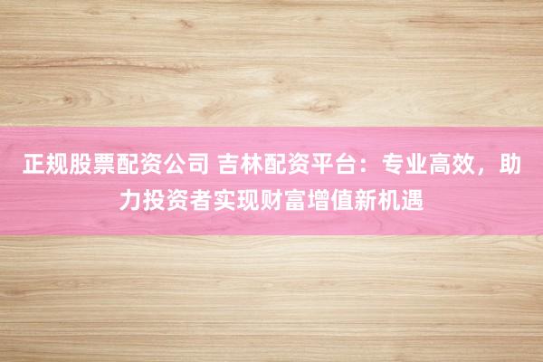 正规股票配资公司 吉林配资平台:专业高效,助力投资者实现财富增值新机遇