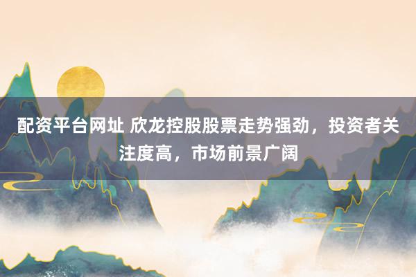配资平台网址 欣龙控股股票走势强劲,投资者关注度高,市场前景广阔