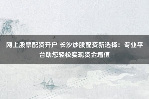 网上股票配资开户 长沙炒股配资新选择：专业平台助您轻松实现资金增值