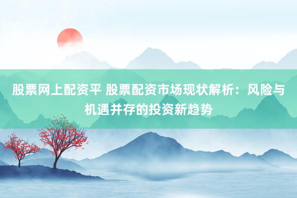 股票网上配资平 股票配资市场现状解析：风险与机遇并存的投资新趋势