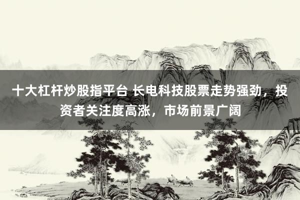 十大杠杆炒股指平台 长电科技股票走势强劲，投资者关注度高涨，市场前景广阔