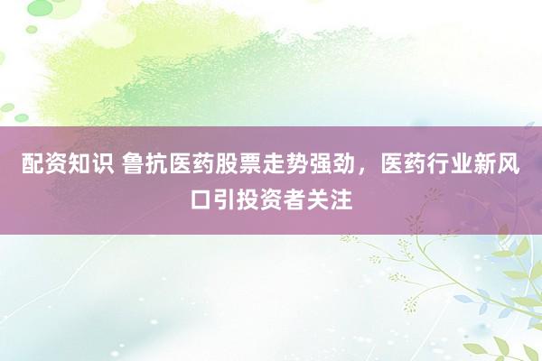 配资知识 鲁抗医药股票走势强劲，医药行业新风口引投资者关注