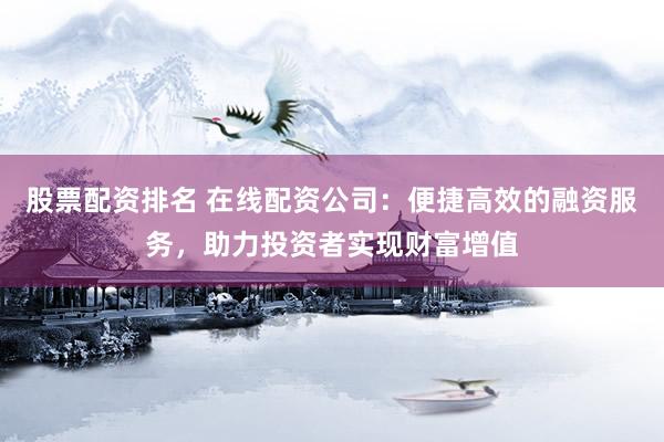 股票配资排名 在线配资公司：便捷高效的融资服务，助力投资者实现财富增值