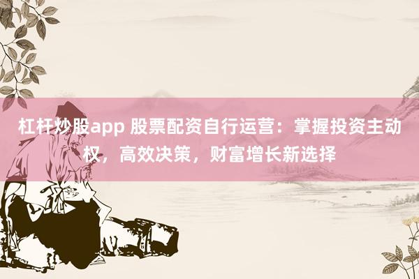 杠杆炒股app 股票配资自行运营：掌握投资主动权，高效决策，财富增长新选择