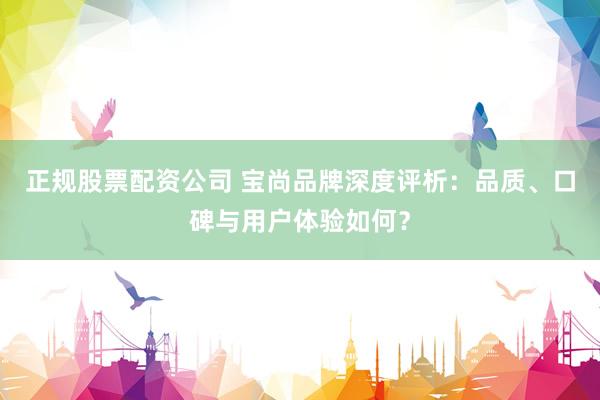 正规股票配资公司 宝尚品牌深度评析：品质、口碑与用户体验如何？