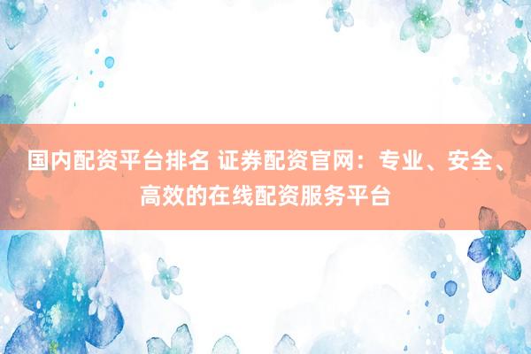 国内配资平台排名 证券配资官网：专业、安全、高效的在线配资服务平台