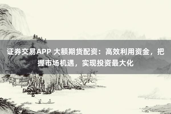 证券交易APP 大额期货配资：高效利用资金，把握市场机遇，实现投资最大化