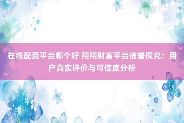 在线配资平台哪个好 翔翔财富平台信誉探究：用户真实评价与可信度分析