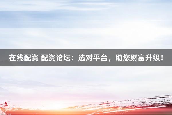 在线配资 配资论坛：选对平台，助您财富升级！