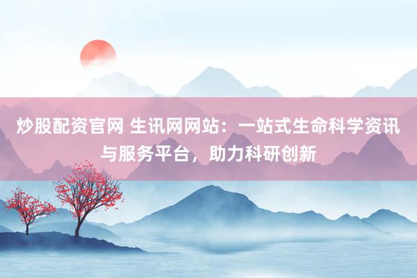 炒股配资官网 生讯网网站：一站式生命科学资讯与服务平台，助力科研创新