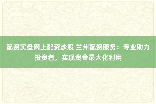 配资实盘网上配资炒股 兰州配资服务：专业助力投资者，实现资金最大化利用