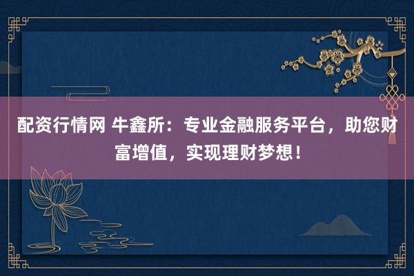 配资行情网 牛鑫所：专业金融服务平台，助您财富增值，实现理财梦想！