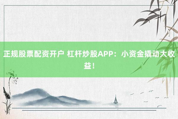 正规股票配资开户 杠杆炒股APP：小资金撬动大收益！