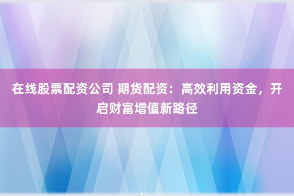 在线股票配资公司 期货配资：高效利用资金，开启财富增值新路径