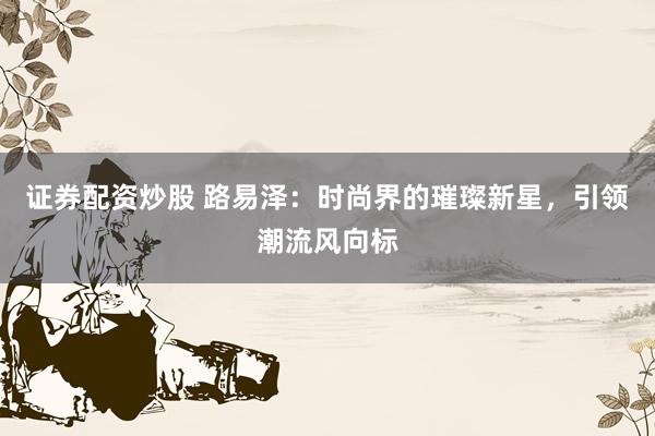 证券配资炒股 路易泽：时尚界的璀璨新星，引领潮流风向标