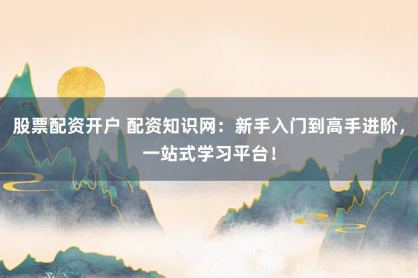 股票配资开户 配资知识网：新手入门到高手进阶，一站式学习平台！