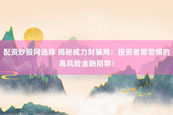 配资炒股网选择 揭秘威力财骗局：投资者需警惕的高风险金融陷阱！