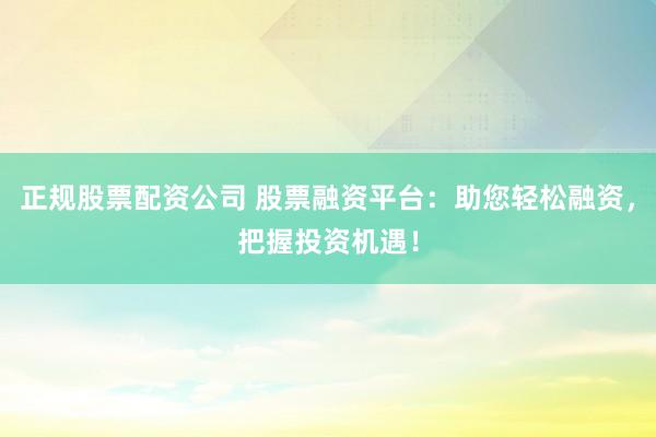 正规股票配资公司 股票融资平台：助您轻松融资，把握投资机遇！
