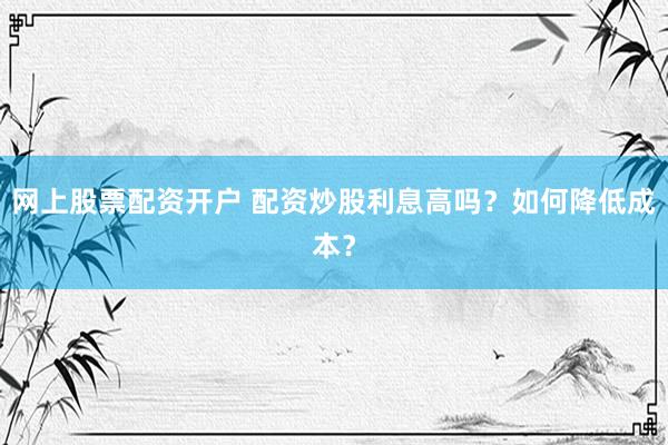 网上股票配资开户 配资炒股利息高吗？如何降低成本？
