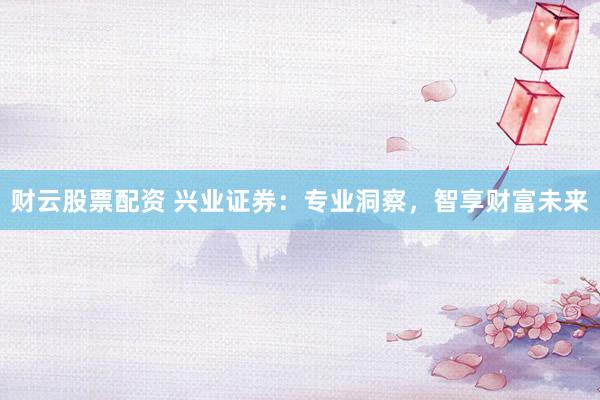 财云股票配资 兴业证券：专业洞察，智享财富未来