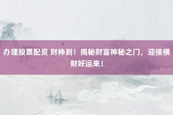 办理股票配资 财神到！揭秘财富神秘之门，迎接横财好运来！