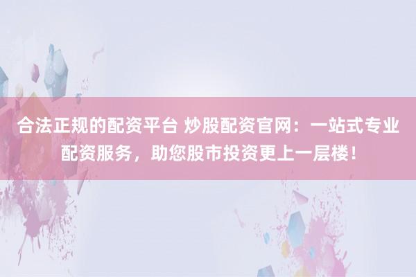 合法正规的配资平台 炒股配资官网：一站式专业配资服务，助您股市投资更上一层楼！