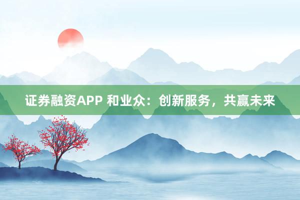 证券融资APP 和业众：创新服务，共赢未来