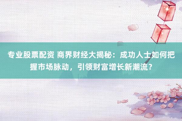 专业股票配资 商界财经大揭秘：成功人士如何把握市场脉动，引领财富增长新潮流？