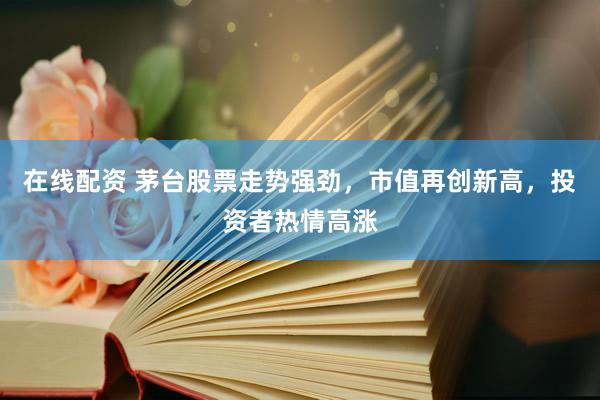 在线配资 茅台股票走势强劲，市值再创新高，投资者热情高涨