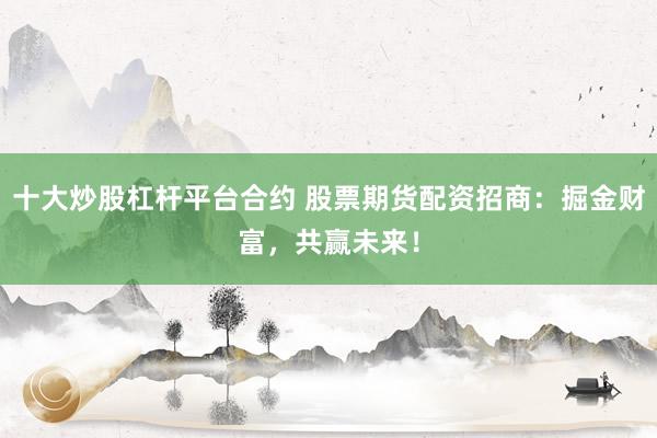 十大炒股杠杆平台合约 股票期货配资招商：掘金财富，共赢未来！