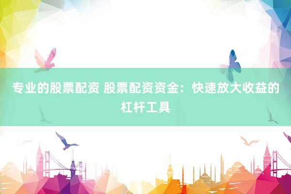 专业的股票配资 股票配资资金：快速放大收益的杠杆工具