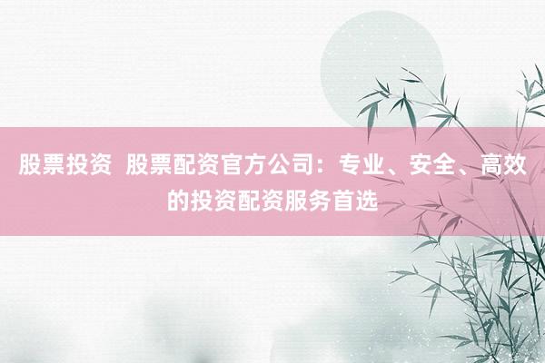股票投资  股票配资官方公司：专业、安全、高效的投资配资服务首选