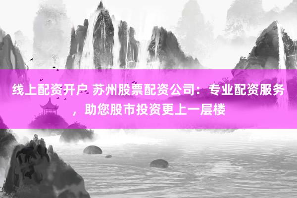 线上配资开户 苏州股票配资公司：专业配资服务，助您股市投资更上一层楼