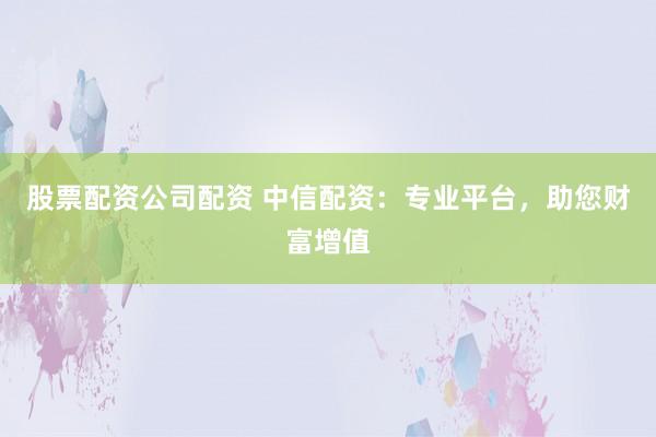股票配资公司配资 中信配资:专业平台,助您财富增值