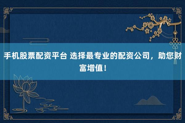 手机股票配资平台 选择最专业的配资公司，助您财富增值！