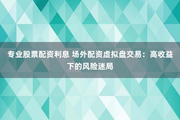 专业股票配资利息 场外配资虚拟盘交易:高收益下的风险迷局