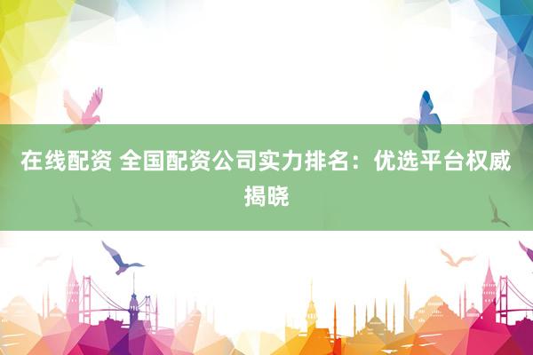 在线配资 全国配资公司实力排名：优选平台权威揭晓