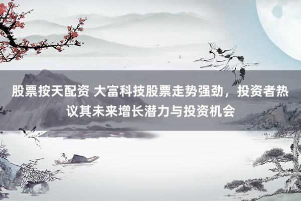 股票按天配资 大富科技股票走势强劲，投资者热议其未来增长潜力与投资机会