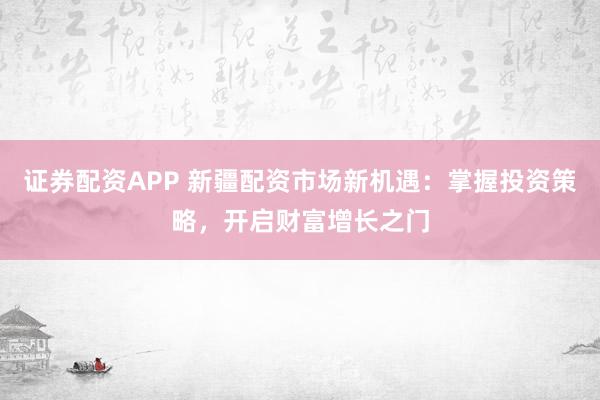 证券配资APP 新疆配资市场新机遇：掌握投资策略，开启财富增长之门