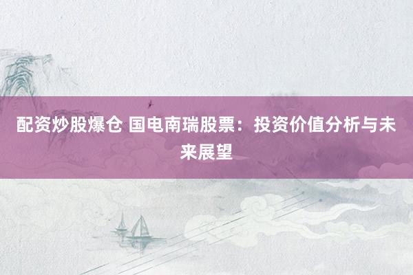 配资炒股爆仓 国电南瑞股票：投资价值分析与未来展望