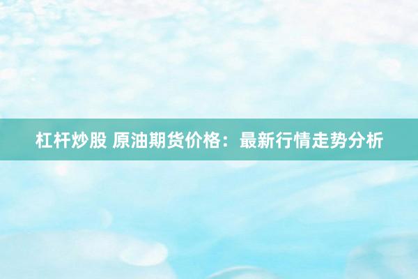 杠杆炒股 原油期货价格:最新行情走势分析
