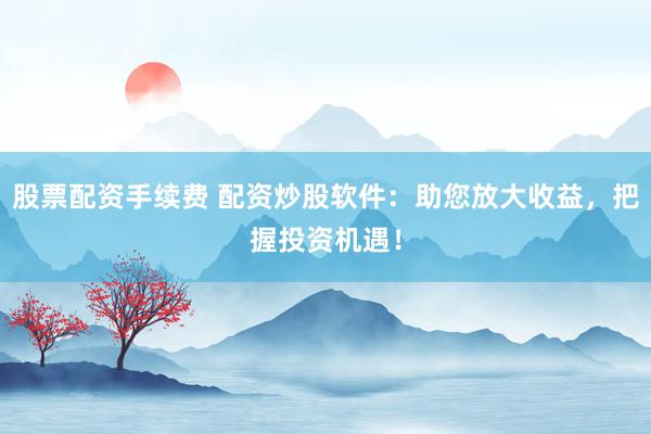 股票配资手续费 配资炒股软件：助您放大收益，把握投资机遇！
