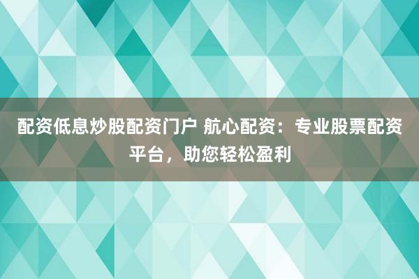 配资低息炒股配资门户 航心配资：专业股票配资平台，助您轻松盈利