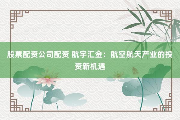 股票配资公司配资 航宇汇金：航空航天产业的投资新机遇