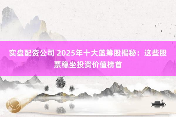 实盘配资公司 2025年十大蓝筹股揭秘：这些股票稳坐投资价值榜首